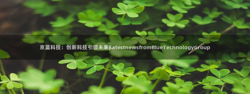 京蓝科技：创新科技引领未来|latestnewsfromBlueTechnolo