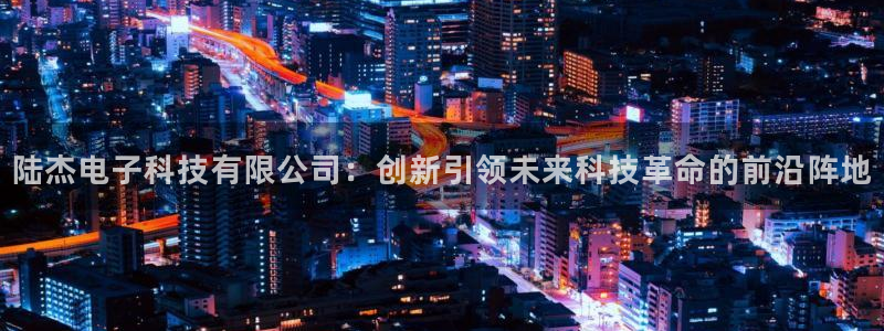 陆杰电子科技有限公司：创新引领未来科技革命的前沿阵地